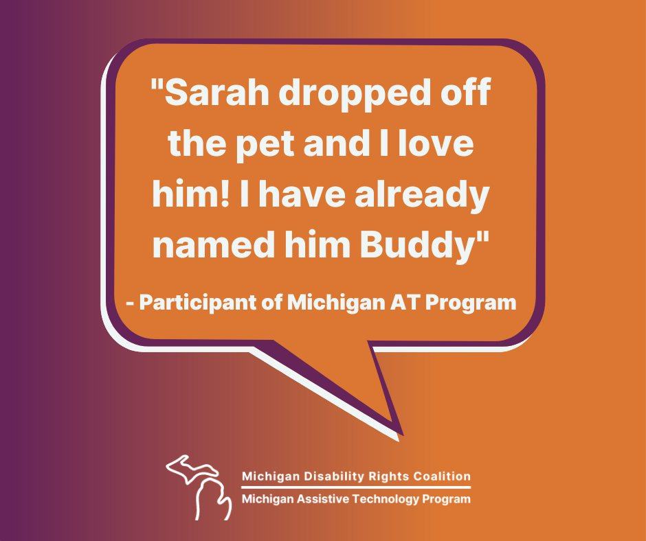 A graphic design with various text and images over a purple and orange gradient background. In the middle is a white and purple speech bubble with an orange inside, and white text in it. That text reads,"Sarah dropped off the pet and I love him! I have already named him Buddy", -Participant of Michigan AT Program. At the bottom is a logo with the image of the state of Michigan in white, and white text stacked to the right of it that reads, “Michigan Disability Rights Coalition”. Then below that is a horizontal line and below that is text that reads, “Michigan Assistive Technology Program”