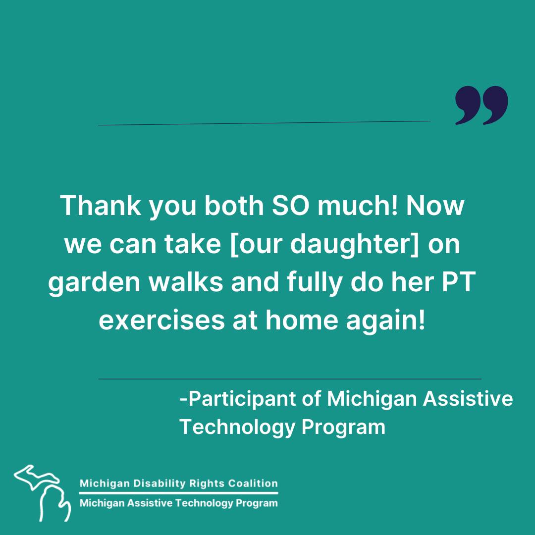 text "Thank you both SO much! Now we can take (our daughter) on garden walks and fully do her PT exercies at home again." Participant of Michigan Assistive Technology Program