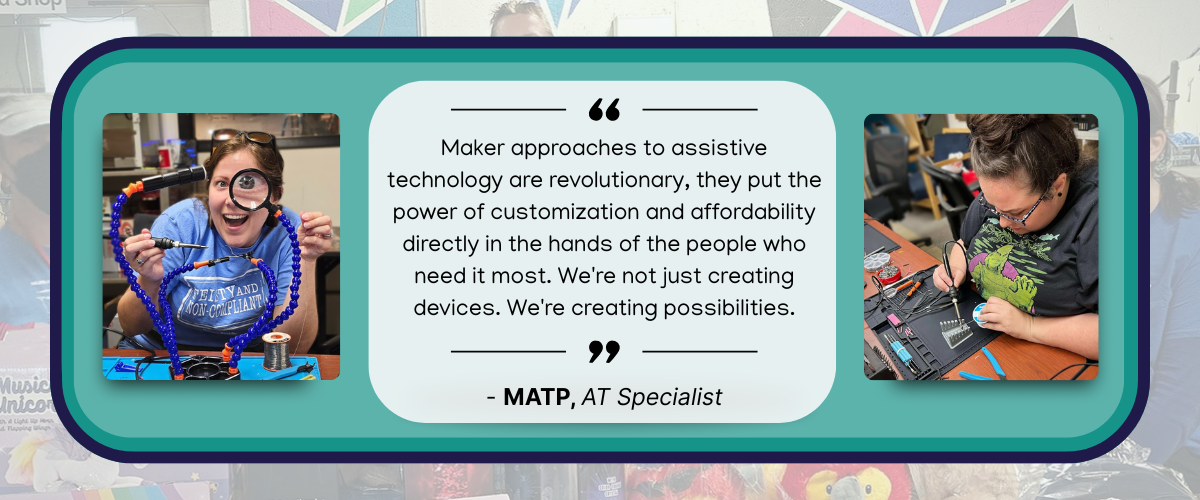Makers quote quote image text reads "Maker approaches to assistive technology are revolutionary - they put the power of customization and affordability directly in the hands of the people who need it most. We're not just creating devices; we're creating possibilities." - MATP Specialist with a photo of a woman smiling looking through a magnifier with her eye magnified and an image of a woman looking down soldering electronics