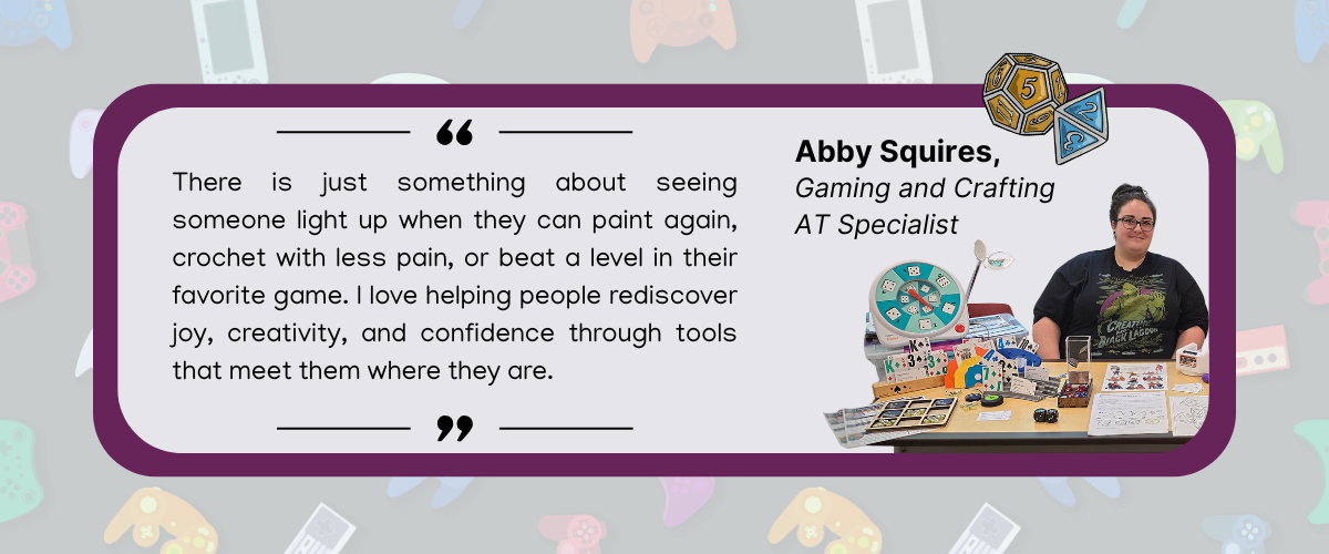 abby quote background of image features variety of gaming controllers then there is a purple box with a quote reading There is just something about seeing someone light up when they can paint again, crochet with less pain, or beat a level in their favorite game. I love helping people rediscover joy, creativity, and confidence through tools that meet them where they are. abby squires gaming and crafting AT specialist and an image of a white woman smiling at a table with a variety of gaming AT