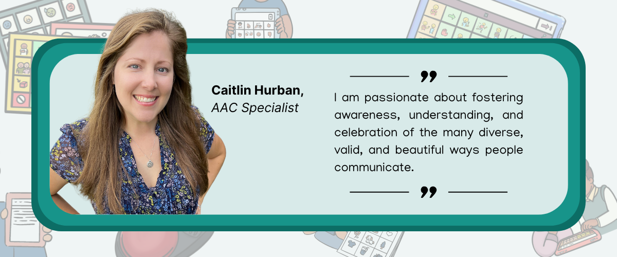 caitlin quote quote image of smiling woman with long hair that reads " I am passionate about fostering awareness, understanding, and celebration of the many diverse, valid, and beautiful ways people communicate. " Caitlin Hurban, AAC Specialist