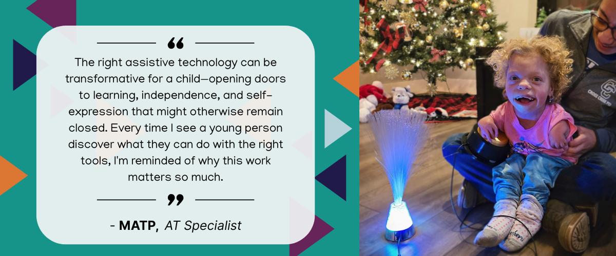 youth quote quote graphic text reads The right assistive technology can be transformative for a child—opening doors to learning, independence, and self-expression that might otherwise remain closed. Every time I see a young person discover what they can do with the right tools, I'm reminded of why this work matters so much. matp at specialist with an image of a young individual with curly hair smiling while using a switch adapted fiber optic lamp