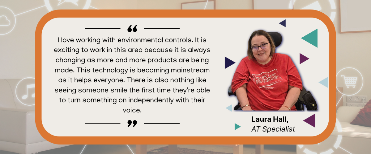 quote image text reads "I love working with environmental controls. It is exciting to work in this area because it is always changing as more and more products are being made. This technology is becoming mainstream as it helps everyone. There is also nothing like seeing someone smile the first time they're able to turn something on independently with their voice." - Laura, MATP Specialist with image of woman in power chair smiling wearing a red shirt that says feisty and non compliant